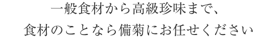 一般食材から高級珍味まで、食材のことなら備菊にお任せください